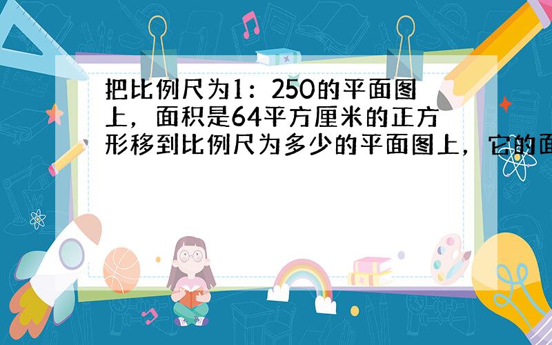 把比例尺为1：250的平面图上，面积是64平方厘米的正方形移到比例尺为多少的平面图上，它的面积将是100平方厘米？