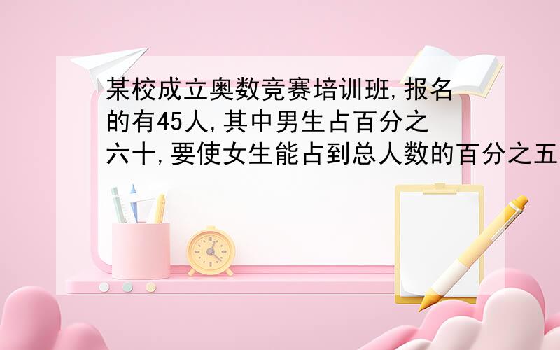 某校成立奥数竞赛培训班,报名的有45人,其中男生占百分之六十,要使女生能占到总人数的百分之五十五,还应