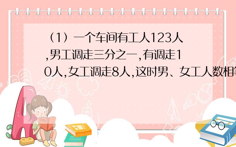 （1）一个车间有工人123人,男工调走三分之一,有调走10人,女工调走8人,这时男、女工人数相等.原来这个车间有男、女工