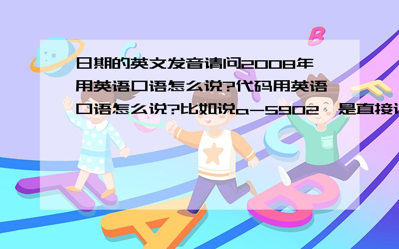 日期的英文发音请问2008年用英语口语怎么说?代码用英语口语怎么说?比如说a-5902,是直接说A,five,nine