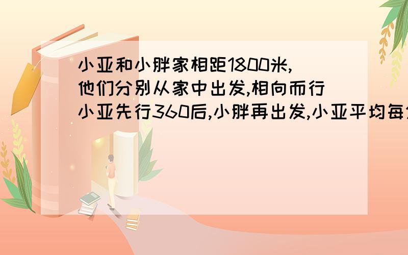 小亚和小胖家相距1800米,他们分别从家中出发,相向而行小亚先行360后,小胖再出发,小亚平均每分钟走72