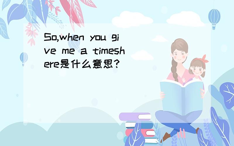 So,when you give me a timeshere是什么意思?