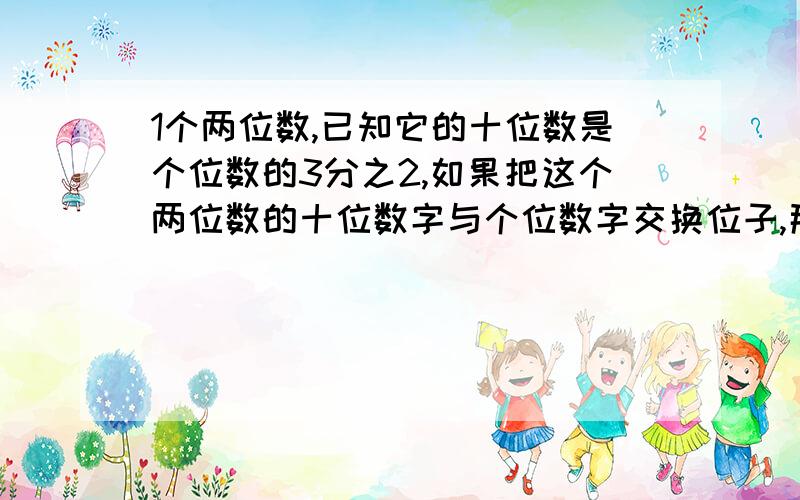 1个两位数,已知它的十位数是个位数的3分之2,如果把这个两位数的十位数字与个位数字交换位子,那么所得的新数,比原数大27