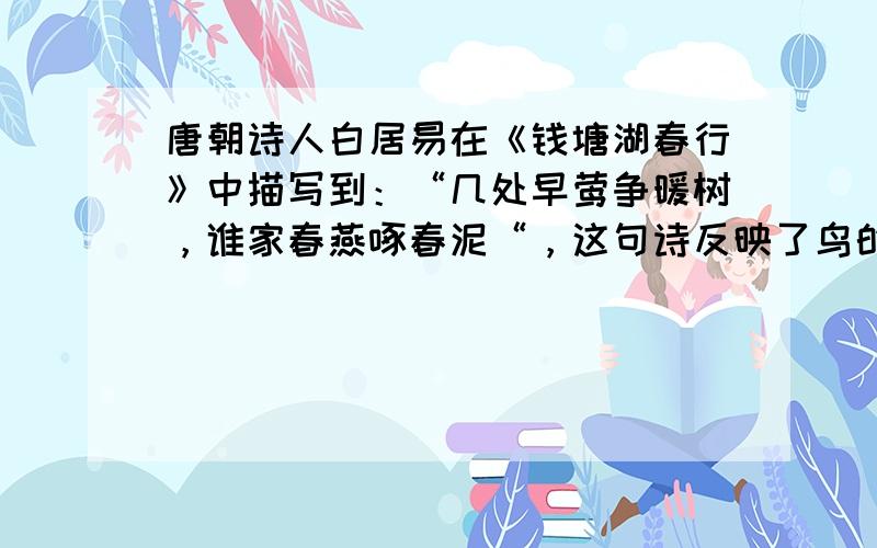 唐朝诗人白居易在《钱塘湖春行》中描写到：“几处早莺争暖树，谁家春燕啄春泥“，这句诗反映了鸟的（　　）