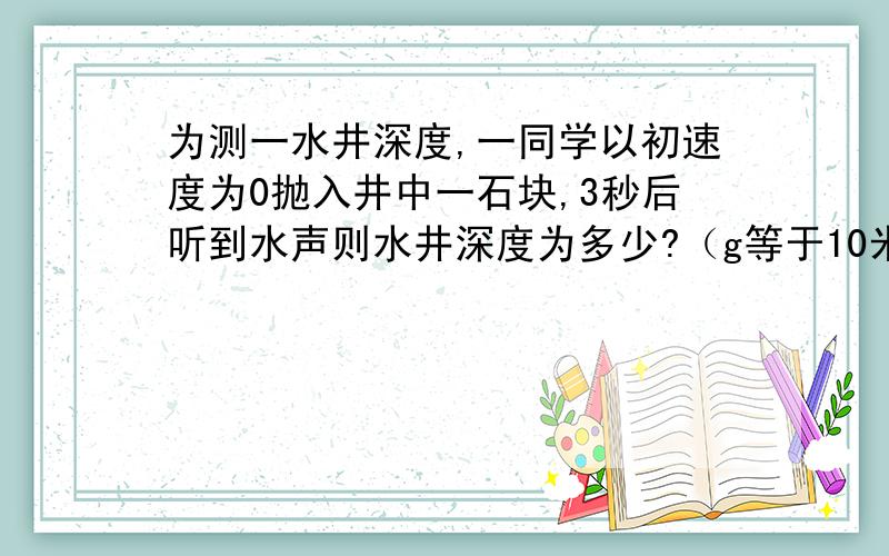 为测一水井深度,一同学以初速度为0抛入井中一石块,3秒后听到水声则水井深度为多少?（g等于10米每秒方）