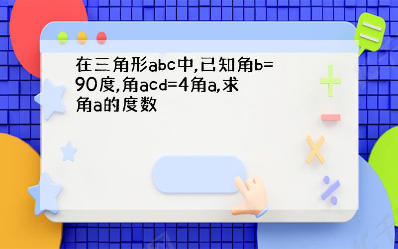 在三角形abc中,已知角b=90度,角acd=4角a,求角a的度数