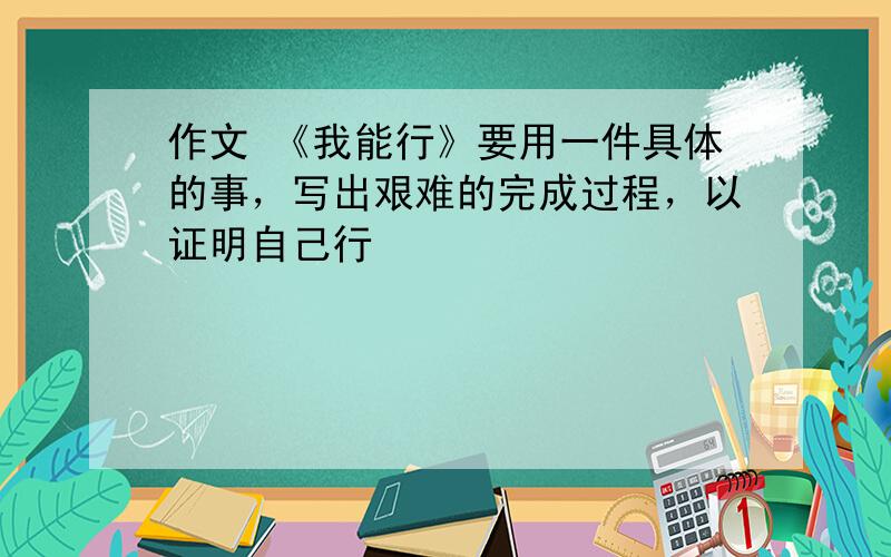 作文 《我能行》要用一件具体的事，写出艰难的完成过程，以证明自己行