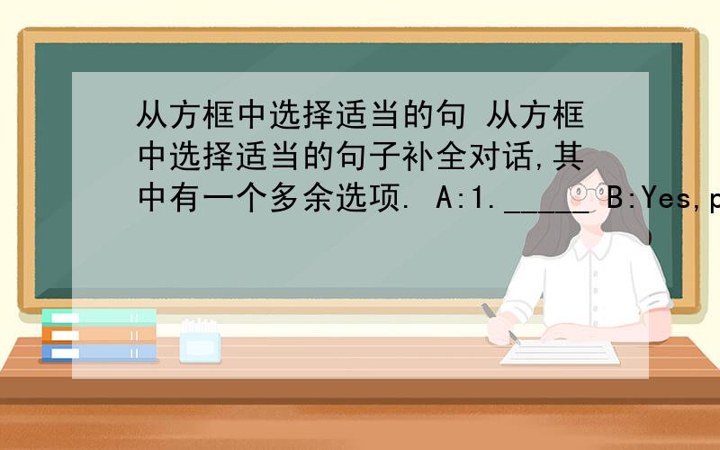 从方框中选择适当的句 从方框中选择适当的句子补全对话,其中有一个多余选项. A:1._____ B:Yes,please