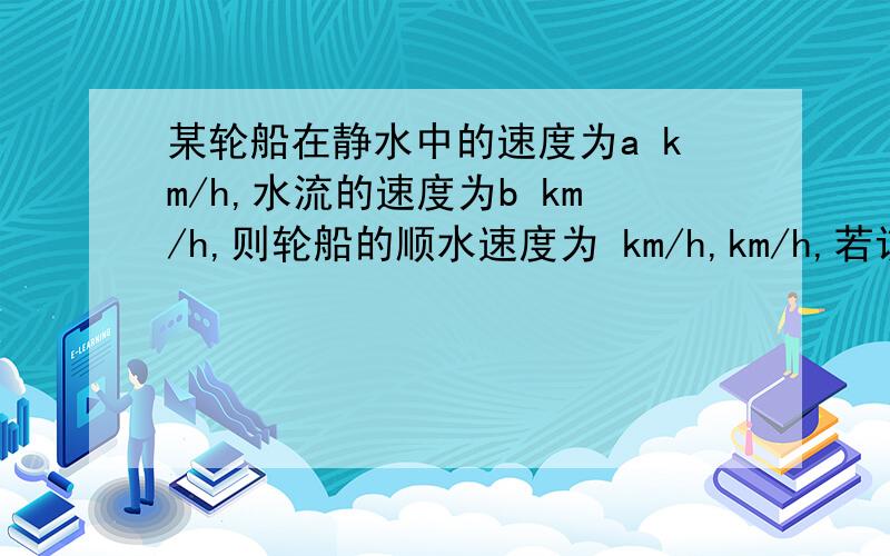 某轮船在静水中的速度为a km/h,水流的速度为b km/h,则轮船的顺水速度为 km/h,km/h,若该船先顺水航行了