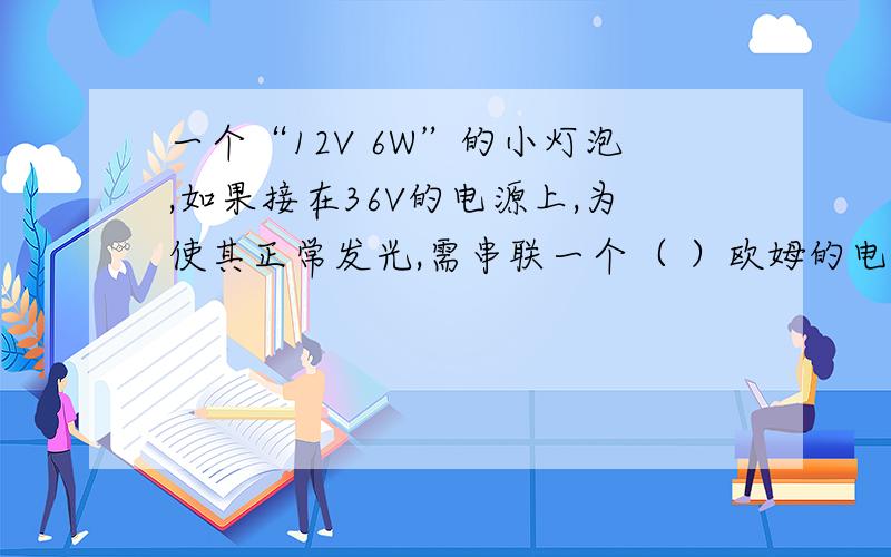 一个“12V 6W”的小灯泡,如果接在36V的电源上,为使其正常发光,需串联一个（ ）欧姆的电阻