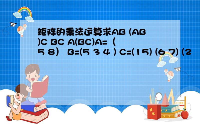 矩阵的乘法运算求AB (AB)C BC A(BC)A=（5 8） B=(5 3 4 ) C=(15) (6 7) (2