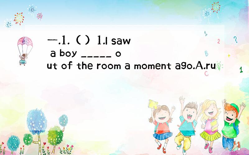 一.1.（ ）1.I saw a boy _____ out of the room a moment ago.A.ru