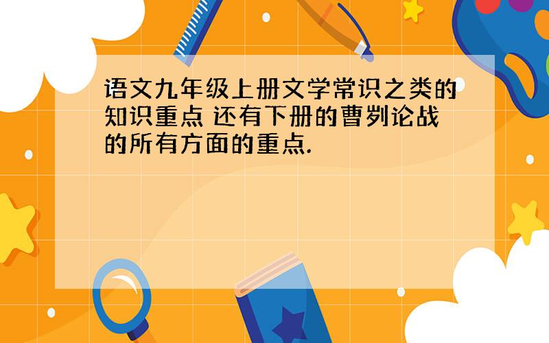 语文九年级上册文学常识之类的知识重点 还有下册的曹刿论战的所有方面的重点.