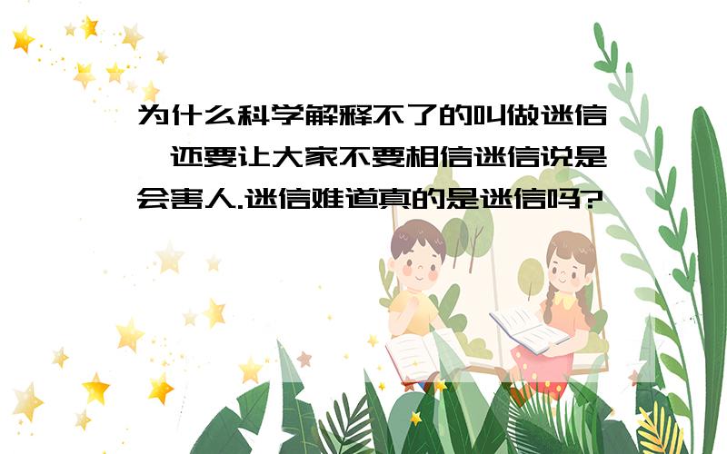 为什么科学解释不了的叫做迷信,还要让大家不要相信迷信说是会害人.迷信难道真的是迷信吗?