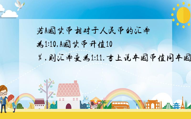 若A国货币相对于人民币的汇率为1:10,A国货币升值10％,则汇率变为1：11.书上说本国币值同本国汇率成正比.A国币值