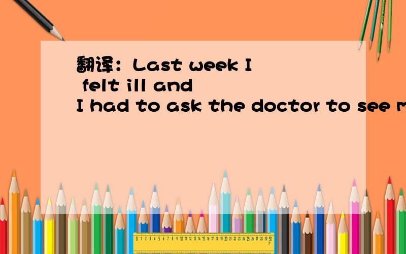 翻译：Last week I felt ill and I had to ask the doctor to see m