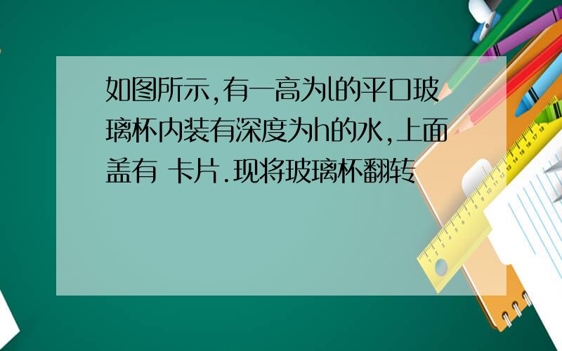 如图所示,有一高为l的平口玻璃杯内装有深度为h的水,上面盖有 卡片.现将玻璃杯翻转