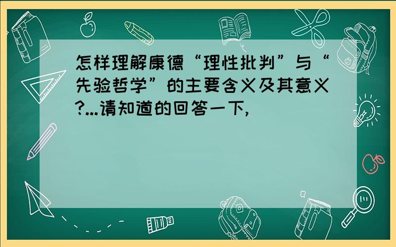 怎样理解康德“理性批判”与“先验哲学”的主要含义及其意义?...请知道的回答一下,