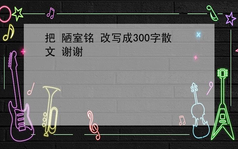 把 陋室铭 改写成300字散文 谢谢