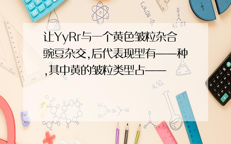 让YyRr与一个黄色皱粒杂合豌豆杂交,后代表现型有——种,其中黄的皱粒类型占——