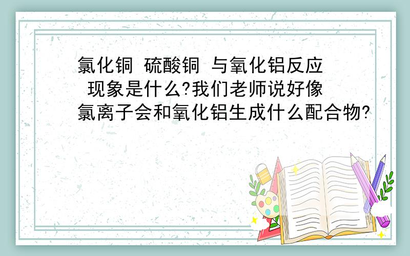 氯化铜 硫酸铜 与氧化铝反应 现象是什么?我们老师说好像氯离子会和氧化铝生成什么配合物?