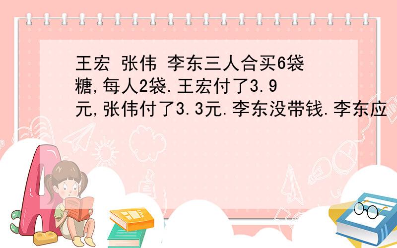 王宏 张伟 李东三人合买6袋糖,每人2袋.王宏付了3.9元,张伟付了3.3元.李东没带钱.李东应