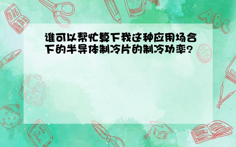 谁可以帮忙算下我这种应用场合下的半导体制冷片的制冷功率?