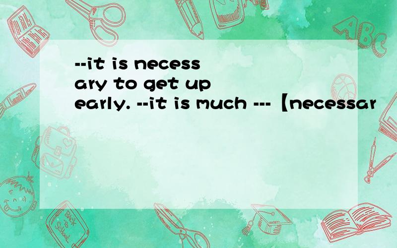 --it is necessary to get up early. --it is much ---【necessar