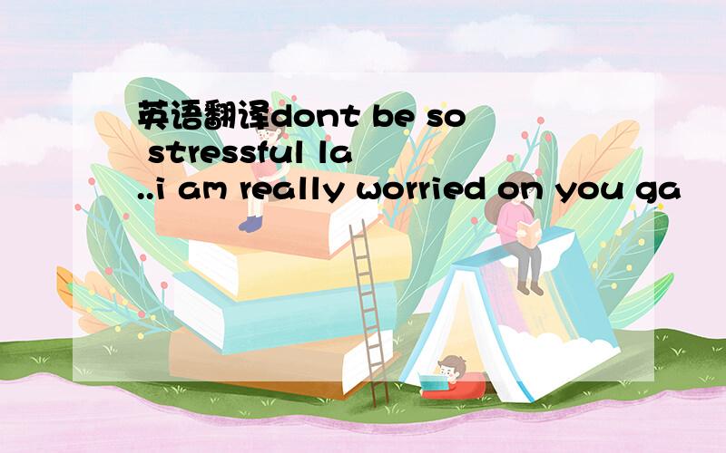 英语翻译dont be so stressful la ..i am really worried on you ga