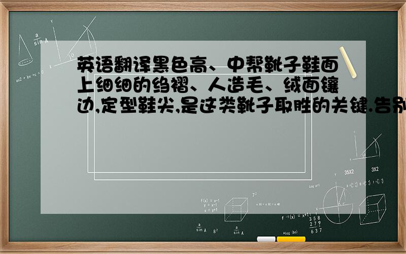 英语翻译黑色高、中帮靴子鞋面上细细的绉褶、人造毛、绒面镶边,定型鞋尖,是这类靴子取胜的关键.告别平凡的暗冗,在普通中闪烁