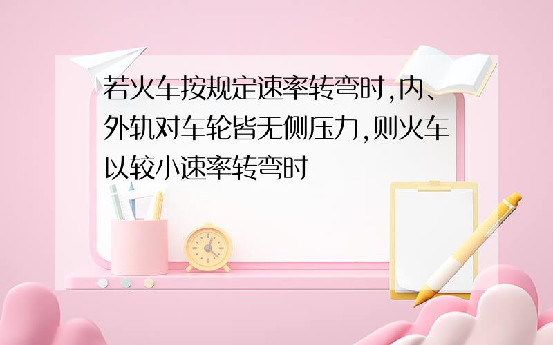 若火车按规定速率转弯时,内、外轨对车轮皆无侧压力,则火车以较小速率转弯时