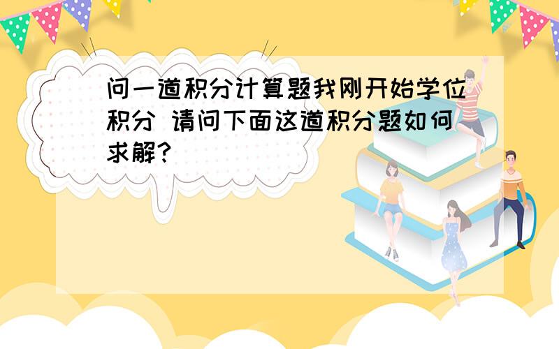 问一道积分计算题我刚开始学位积分 请问下面这道积分题如何求解?