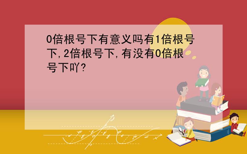 0倍根号下有意义吗有1倍根号下,2倍根号下,有没有0倍根号下吖?