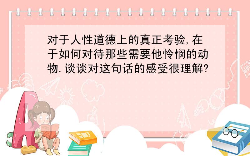 对于人性道德上的真正考验,在于如何对待那些需要他怜悯的动物.谈谈对这句话的感受很理解?