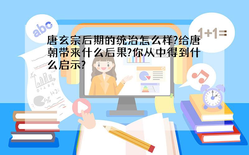 唐玄宗后期的统治怎么样?给唐朝带来什么后果?你从中得到什么启示?