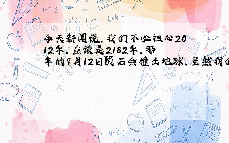 今天新闻说,我们不必担心2012年,应该是2182年,那年的9月12日陨石会撞击地球,虽然我们可以