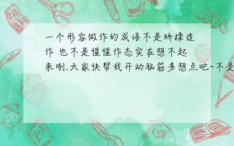 一个形容做作的成语不是矫揉造作 也不是惺惺作态实在想不起来咧.大家快帮我开动脑筋多想点吧~不是 装腔作势 夜郎自大 装模