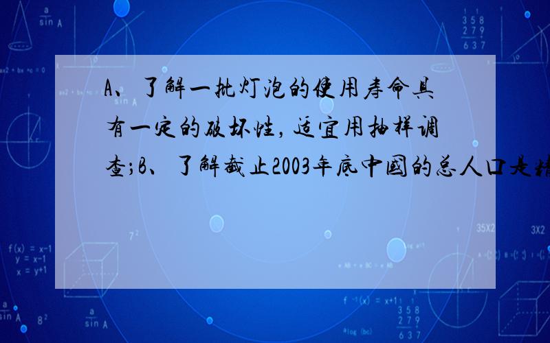 A、了解一批灯泡的使用寿命具有一定的破坏性，适宜用抽样调查；B、了解截止2003年底中国的总人口是精确度要求高