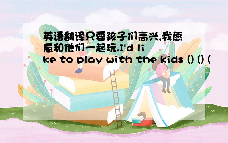 英语翻译只要孩子们高兴,我愿意和他们一起玩.I'd like to play with the kids () () (