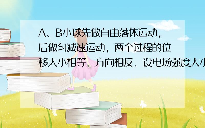 A、B小球先做自由落体运动，后做匀减速运动，两个过程的位移大小相等、方向相反．设电场强度大小为E，加电场后小球