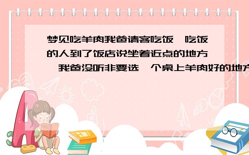 梦见吃羊肉我爸请客吃饭,吃饭的人到了饭店说坐着近点的地方,我爸没听非要选一个桌上羊肉好的地方,结果来的人很少只有一两个,