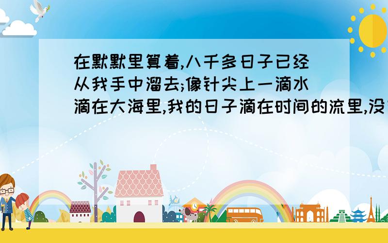 在默默里算着,八千多日子已经从我手中溜去;像针尖上一滴水滴在大海里,我的日子滴在时间的流里,没有声音