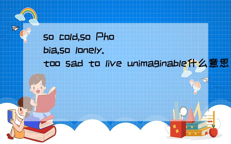 so cold,so Phobia,so lonely.too sad to live unimaginable什么意思