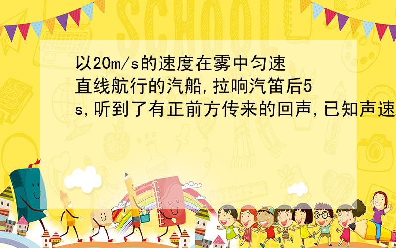 以20m/s的速度在雾中匀速直线航行的汽船,拉响汽笛后5s,听到了有正前方传来的回声,已知声速度为340m/s