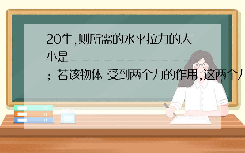 20牛,则所需的水平拉力的大小是____________；若该物体 受到两个力的作用,这两个力的三要素完全相同,那