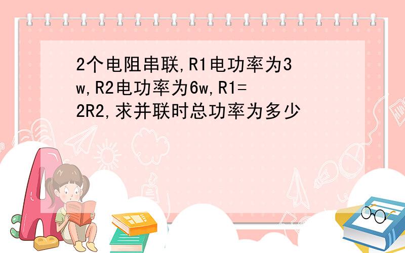 2个电阻串联,R1电功率为3w,R2电功率为6w,R1=2R2,求并联时总功率为多少