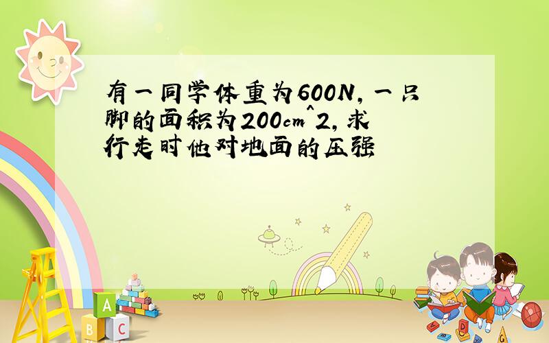 有一同学体重为600N,一只脚的面积为200cm^2,求行走时他对地面的压强