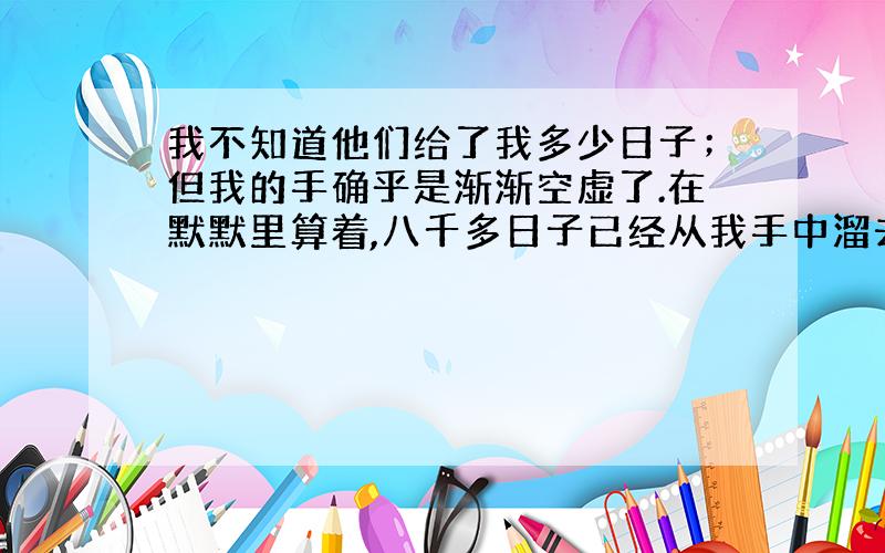 我不知道他们给了我多少日子；但我的手确乎是渐渐空虚了.在默默里算着,八千多日子已经从我手中溜去；像