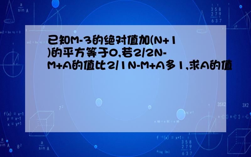 已知M-3的绝对值加(N+1)的平方等于0,若2/2N-M+A的值比2/1N-M+A多1,求A的值