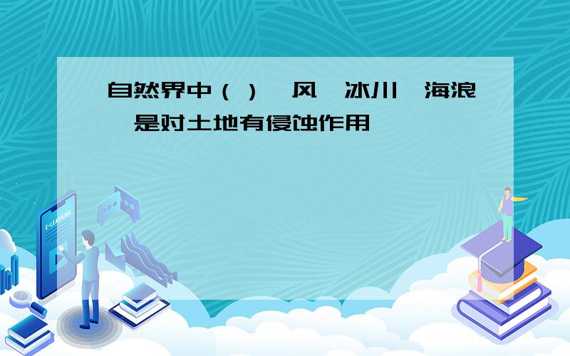 自然界中（）、风、冰川、海浪,是对土地有侵蚀作用